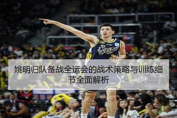 姚明归队备战全运会的战术策略与训练细节全面解析