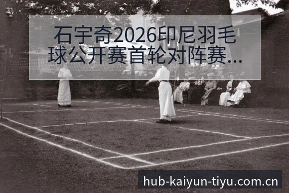 石宇奇2026印尼羽毛球公开赛首轮对阵赛程前瞻 - 开云APP